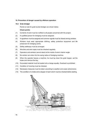 76
10. Prevention of danger caused by offshore operation
10.2 Grab dredger
Points to note for grab bucket dredger are shown below.
Check points:
(1) Contents of work must be notified to all people concerned with the project.
(2) A qualified person for dredging must be assigned.
(3) A signalman must be assigned and common signals must be shared among workers.
(4) Workers must wear appropriate clothing, safety protective equipment and life
preservers for dredging works.
(5) Safety walkways must be arranged.
(6) Winches and wire ropes must be checked regularly.
(7) Operators and workers cannot stand at the inside of wire's interior angle.
(8) No worker can enter into the swing radius of dredging machine.
(9) When the operator leaves a machine, he must lay down the grab hopper, set the
brake and remove the key.
(10) Excavated material must be loaded onto a barge equally. Overload is prohibited.
(11) Condition of mooring must be checked.
(12) Necessary measures must be taken according to weather and ocean phenomena.
(13) The condition of a brake and a stopper of each winch must be checked before starting.
 