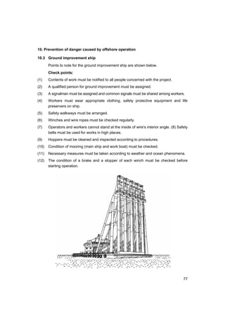 77
10. Prevention of danger caused by offshore operation
10.3 Ground improvement ship
Points to note for the ground improvement ship are shown below.
Check points:
(1) Contents of work must be notified to all people concerned with the project.
(2) A qualified person for ground improvement must be assigned.
(3) A signalman must be assigned and common signals must be shared among workers.
(4) Workers must wear appropriate clothing, safety protective equipment and life
preservers on ship.
(5) Safety walkways must be arranged.
(6) Winches and wire ropes must be checked regularly.
(7) Operators and workers cannot stand at the inside of wire's interior angle. (8) Safety
belts must be used for works in high places.
(9) Hoppers must be cleaned and inspected according to procedures.
(10) Condition of mooring (main ship and work boat) must be checked.
(11) Necessary measures must be taken according to weather and ocean phenomena.
(12) The condition of a brake and a stopper of each winch must be checked before
starting operation.
 