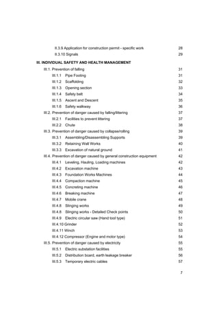 7
II.3.9 Application for construction permit - specific work 28
II.3.10 Signals 29
III. INDIVIDUAL SAFETY AND HEALTH MANAGEMENT
III.1. Prevention of falling 31
III.1.1 Pipe Footing 31
III.1.2 Scaffolding 32
III.1.3 Opening section 33
III.1.4 Safety belt 34
III.1.5 Ascent and Descent 35
III.1.6 Safety walkway 36
III.2. Prevention of danger caused by falling/littering 37
III.2.1 Facilities to prevent littering 37
III.2.2 Chute 38
III.3. Prevention of danger caused by collapse/rolling 39
III.3.1 Assembling/Disassembling Supports 39
III.3.2 Retaining Wall Works 40
III.3.3 Excavation of natural ground 41
III.4. Prevention of danger caused by general construction equipment 42
III.4.1 Leveling, Hauling, Loading machines 42
III.4.2 Excavation machine 43
III.4.3 Foundation Works Machines 44
III.4.4 Compaction machine 45
III.4.5 Concreting machine 46
III.4.6 Breaking machine 47
III.4.7 Mobile crane 48
III.4.8 Slinging works 49
III.4.8 Slinging works - Detailed Check points 50
III.4.9 Electric circular saw (Hand tool type) 51
III.4.10 Grinder 52
III.4.11 Winch 53
III.4.12 Compressor (Engine and motor type) 54
III.5. Prevention of danger caused by electricity 55
III.5.1 Electric substation facilities 55
III.5.2 Distribution board, earth leakage breaker 56
III.5.3 Temporary electric cables 57
 