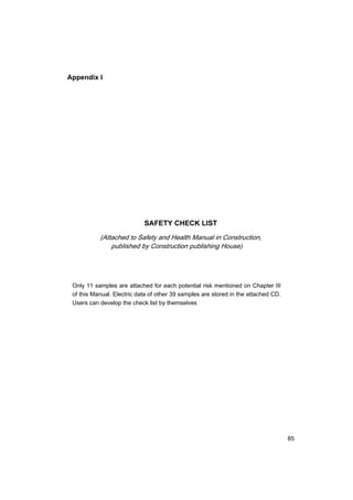 85
Appendix I
SAFETY CHECK LIST
(Attached to Safety and Health Manual in Construction,
published by Construction publishing House)
Only 11 samples are attached for each potential risk mentioned on Chapter III
of this Manual. Electric data of other 39 samples are stored in the attached CD.
Users can develop the check list by themselves
 
