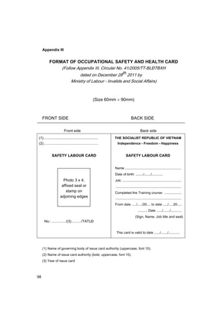 98
Appendix III
FORMAT OF OCCUPATIONAL SAFETY AND HEALTH CARD
(Follow Appendix III, Circular No. 41/2005/TT-BL§TBXH
dated on December 28th 2011 by
Ministry of Labour - Invalids and Social Affairs)
(Size 60mm × 90mm)
FRONT SIDE BACK SIDE
Front side Back side
(1).......................................................
(2).......................................................
SAFETY LABOUR CARD
Photo 3 x 4,
affixed seal or
stamp on
adjoining edges
No.: ............../(3)........../TATLĐ
THE SOCIALIST REPUBLIC OF VIETNAM
Independence - Freedom - Happiness
SAFETY LABOUR CARD
Name ............................................................
Date of birth: ......../......./............
Job: ...............................................................
......................................................................
Completed the Training course: ..................
......................................................................
From date ...../...../20.... to date ...../.....20.....
........., Date ....../......./............
(Sign, Name, Job title and seal)
This card is valid to date ....../......./............
(1) Name of governing body of issue card authority (uppercase, font 10).
(2) Name of issue card authority (bold, uppercase, font 10).
(3) Year of issue card
 