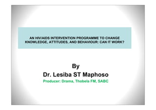 AN HIV/AIDS INTERVENTION PROGRAMME TO CHANGE
KNOWLEDGE, ATTITUDES, AND BEHAVIOUR: CAN IT WORK?




                  By
        Dr. Lesiba ST Maphoso
        Producer: Drama, Thobela FM, SABC
 