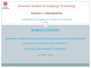 Semantic Analysis in Language Technology
Lecture 1: Introduction
Course Website: http://stp.lingfil.uu.se/~santinim/sais/sais_fall2013.htm

MARINA SANTINI
PROGRAM: COMPUTATIONAL LINGUISTICS AND LANGUAGE TECHNOLOGY

DEPT OF LINGUISTICS AND PHILOLOGY

UPPSALA UNIVERSITY, SWEDEN

12 NOV 2013

 
