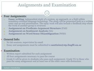 Assignments and Examination
10

 Four Assignments:
1.
Essay writing: independent study of a system, an approach, or a field within
semantics-oriented language technology. The study will be presented both as a written
essay and an oral presentation. The essay work will also include a feedback step where
the work of another group is reviewed.
2.
Assignment on Predicate-Argument Structure (PAS)
3.
Assignment on Sentiment Analysis (SA)
4.
Assignment on Word Sense Disambiguation (WSD)

 General Info:
 No lab sessions, supervision by email
 Essay and assignments must be submitted to santinim@stp.lingfil.uu.se
 Examination:
 Written report submitted for each assignment
 All four assignments necessary to pass the course
 Grade G will be given to students who pass each assignment. Grade VG to those who
pass the essay assignment and at least one of the other ones with distinction.
Lecture 1: Introduction

 
