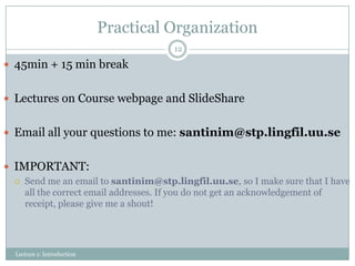 Practical Organization
12

 45min + 15 min break
 Lectures on Course webpage and SlideShare
 Email all your questions to me: santinim@stp.lingfil.uu.se
 IMPORTANT:


Send me an email to santinim@stp.lingfil.uu.se, so I make sure that I have
all the correct email addresses. If you do not get an acknowledgement of
receipt, please give me a shout!

Lecture 1: Introduction

 
