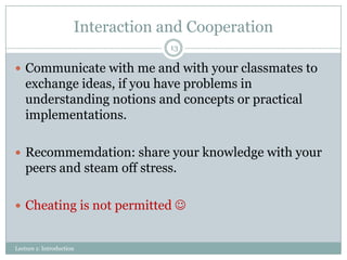 Interaction and Cooperation
13

 Communicate with me and with your classmates to

exchange ideas, if you have problems in
understanding notions and concepts or practical
implementations.
 Recommemdation: share your knowledge with your

peers and steam off stress.
 Cheating is not permitted 

Lecture 1: Introduction

 