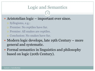 Logic and Semantics
16

 Aristotelian logic – important ever since.
 Syllogisms, e.g.:
 Premise: No reptiles have fur.
 Premise: All snakes are reptiles.
 Conclusion: No snakes have fur.
 Modern logic develops, late 19th Century – more

general and systematic.
 Formal semantics in linguistics and philosophy
based on logic (20th Century).

Lecture 1: Introduction

 