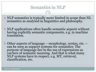 Semantics in NLP
18

 NLP semantics is typically more limited in scope than NL

semantics as analysed in linguistics and philosophy.

 NLP applications often handle semantic aspects without

having explicitly semantic components, e.g. in machine
translation.

 Other aspects of language – morphology, syntax, etc. –

can be seen as support systems for semantics: The
purpose of language lies in the use of expressions as
carriers of semantic meaning. And that is what many
NLP systems have to respect, e.g. MT, retrieval,
classification, etc.

Lecture 1: Introduction

 