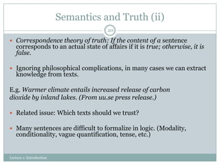 Semantics and Truth (ii)
20

 Correspondence theory of truth: If the content of a sentence

corresponds to an actual state of affairs if it is true; otherwise, it is
false.

 Ignoring philosophical complications, in many cases we can extract

knowledge from texts.

E.g. Warmer climate entails increased release of carbon
dioxide by inland lakes. (From uu.se press release.)
 Related issue: Which texts should we trust?
 Many sentences are difficult to formalize in logic. (Modality,

conditionality, vague quantification, tense, etc.)

Lecture 1: Introduction

 