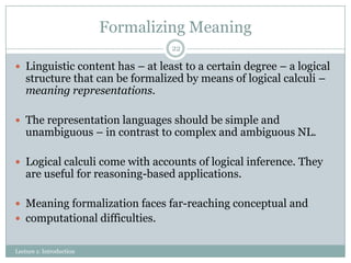 Formalizing Meaning
22

 Linguistic content has – at least to a certain degree – a logical

structure that can be formalized by means of logical calculi –
meaning representations.

 The representation languages should be simple and

unambiguous – in contrast to complex and ambiguous NL.

 Logical calculi come with accounts of logical inference. They

are useful for reasoning-based applications.

 Meaning formalization faces far-reaching conceptual and
 computational difficulties.
Lecture 1: Introduction

 