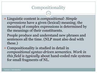 Compositionality
23

 Linguistic content is compositional: Simple

expressions have a given (lexical) meaning; the
meaning of complex expressions is determined by
the meanings of their constituents.
People produce and understand new phrases and
sentences all the time. (NLP must also deal with
these.)
 Compositionality is studied in detail in
compositional syntax-driven semantics. Work in
this field is typically about hand-coded rule systems
for small fragments of NL.
Lecture 1: Introduction

 