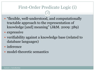 First-Order Predicate Logic (i)
28

 “flexible, well-understood, and computationally






tractable approach to the representation of
knowledge [and] meaning” (J&M. 2009: 589)
expressive
verifiability against a knowledge base (related to
database languages)
inference
model-theoretic semantics

Lecture 1: Introduction

 