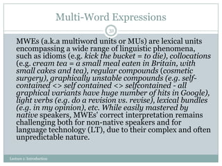 Multi-Word Expressions
31

MWEs (a.k.a multiword units or MUs) are lexical units
encompassing a wide range of linguistic phenomena,
such as idioms (e.g. kick the bucket = to die), collocations
(e.g. cream tea = a small meal eaten in Britain, with
small cakes and tea), regular compounds (cosmetic
surgery), graphically unstable compounds (e.g. selfcontained <> self contained <> selfcontained - all
graphical variants have huge number of hits in Google),
light verbs (e.g. do a revision vs. revise), lexical bundles
(e.g. in my opinion), etc. While easily mastered by
native speakers, MWEs' correct interpretation remains
challenging both for non-native speakers and for
language technology (LT), due to their complex and often
unpredictable nature.
Lecture 1: Introduction

 