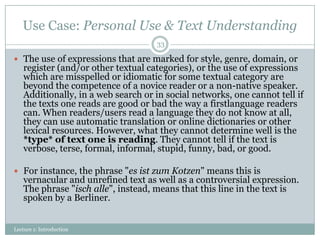 Use Case: Personal Use & Text Understanding
33

 The use of expressions that are marked for style, genre, domain, or

register (and/or other textual categories), or the use of expressions
which are misspelled or idiomatic for some textual category are
beyond the competence of a novice reader or a non-native speaker.
Additionally, in a web search or in social networks, one cannot tell if
the texts one reads are good or bad the way a firstlanguage readers
can. When readers/users read a language they do not know at all,
they can use automatic translation or online dictionaries or other
lexical resources. However, what they cannot determine well is the
*type* of text one is reading. They cannot tell if the text is
verbose, terse, formal, informal, stupid, funny, bad, or good.

 For instance, the phrase "es ist zum Kotzen" means this is

vernacular and unrefined text as well as a controversial expression.
The phrase "isch alle", instead, means that this line in the text is
spoken by a Berliner.

Lecture 1: Introduction

 