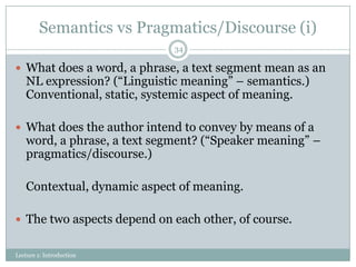Semantics vs Pragmatics/Discourse (i)
34

 What does a word, a phrase, a text segment mean as an

NL expression? (“Linguistic meaning” – semantics.)
Conventional, static, systemic aspect of meaning.

 What does the author intend to convey by means of a

word, a phrase, a text segment? (“Speaker meaning” –
pragmatics/discourse.)
Contextual, dynamic aspect of meaning.

 The two aspects depend on each other, of course.
Lecture 1: Introduction

 