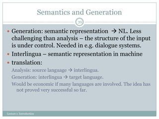 Semantics and Generation
39

 Generation: semantic representation  NL. Less

challenging than analysis – the structure of the input
is under control. Needed in e.g. dialogue systems.
 Interlingua – semantic representation in machine
 translation:
Analysis: source language  interlingua.
Generation: interlingua  target language.
Would be economic if many languages are involved. The idea has
not proved very successful so far.

Lecture 1: Introduction

 