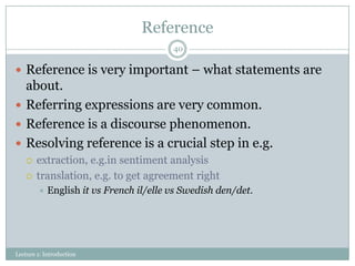 Reference
40

 Reference is very important – what statements are

about.
 Referring expressions are very common.
 Reference is a discourse phenomenon.
 Resolving reference is a crucial step in e.g.



extraction, e.g.in sentiment analysis
translation, e.g. to get agreement right


English it vs French il/elle vs Swedish den/det.

Lecture 1: Introduction

 