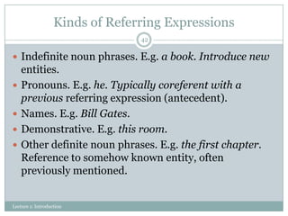 Kinds of Referring Expressions
42

 Indefinite noun phrases. E.g. a book. Introduce new






entities.
Pronouns. E.g. he. Typically coreferent with a
previous referring expression (antecedent).
Names. E.g. Bill Gates.
Demonstrative. E.g. this room.
Other definite noun phrases. E.g. the first chapter.
Reference to somehow known entity, often
previously mentioned.

Lecture 1: Introduction

 