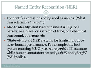 Named Entity Recognition (NER)
43

 To identify expressions being used as names. (What

characterizes a “name”?)
 Also to identify what kind of name it is: E.g. of a
person, or a place, or a stretch of time, or a chemical
compound, or a gene, etc.
 “State-of-the-art NER systems for English produce
near-human performance. For example, the best
system entering MUC-7 scored 93.39% of F-measure
while human annotators scored 97.60% and 96.95%”
(Wikipedia).
Lecture 1: Introduction

 