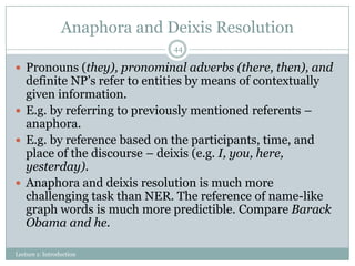 Anaphora and Deixis Resolution
44

 Pronouns (they), pronominal adverbs (there, then), and

definite NP’s refer to entities by means of contextually
given information.
 E.g. by referring to previously mentioned referents –
anaphora.
 E.g. by reference based on the participants, time, and
place of the discourse – deixis (e.g. I, you, here,
yesterday).
 Anaphora and deixis resolution is much more
challenging task than NER. The reference of name-like
graph words is much more predictible. Compare Barack
Obama and he.
Lecture 1: Introduction

 
