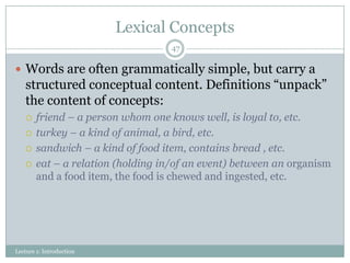 Lexical Concepts
47

 Words are often grammatically simple, but carry a

structured conceptual content. Definitions “unpack”
the content of concepts:





friend – a person whom one knows well, is loyal to, etc.
turkey – a kind of animal, a bird, etc.
sandwich – a kind of food item, contains bread , etc.
eat – a relation (holding in/of an event) between an organism
and a food item, the food is chewed and ingested, etc.

Lecture 1: Introduction

 