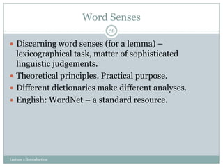 Word Senses
56

 Discerning word senses (for a lemma) –

lexicographical task, matter of sophisticated
linguistic judgements.
 Theoretical principles. Practical purpose.
 Different dictionaries make different analyses.
 English: WordNet – a standard resource.

Lecture 1: Introduction

 