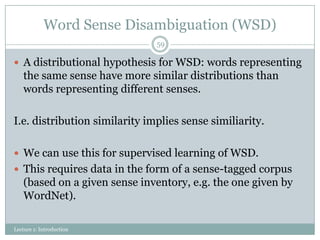 Word Sense Disambiguation (WSD)
59

 A distributional hypothesis for WSD: words representing

the same sense have more similar distributions than
words representing different senses.
I.e. distribution similarity implies sense similiarity.
 We can use this for supervised learning of WSD.
 This requires data in the form of a sense-tagged corpus

(based on a given sense inventory, e.g. the one given by
WordNet).
Lecture 1: Introduction

 
