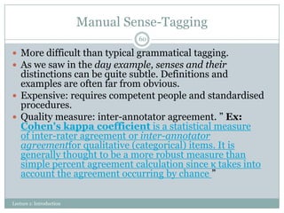 Manual Sense-Tagging
60

 More difficult than typical grammatical tagging.
 As we saw in the day example, senses and their

distinctions can be quite subtle. Definitions and
examples are often far from obvious.
 Expensive: requires competent people and standardised
procedures.
 Quality measure: inter-annotator agreement. ” Ex:
Cohen's kappa coefficient is a statistical measure
of inter-rater agreement or inter-annotator
agreementfor qualitative (categorical) items. It is
generally thought to be a more robust measure than
simple percent agreement calculation since κ takes into
account the agreement occurring by chance ”
Lecture 1: Introduction

 