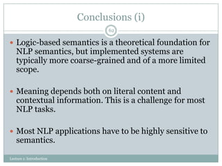 Conclusions (i)
62

 Logic-based semantics is a theoretical foundation for

NLP semantics, but implemented systems are
typically more coarse-grained and of a more limited
scope.

 Meaning depends both on literal content and

contextual information. This is a challenge for most
NLP tasks.

 Most NLP applications have to be highly sensitive to

semantics.

Lecture 1: Introduction

 