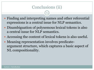 Conclusions (ii)
63

 Finding and interpreting names and other referential

expressions is a central issue for NLP semantics.
 Disambiguation of polysemous lexical tokens is also
a central issue for NLP semantics.
 Accessing the content of lexical tokens is also useful.
 Meaning representation involves predicateargument structure, which captures a basic aspect of
NL compositionality.

Lecture 1: Introduction

 