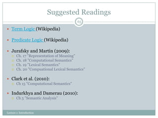 Suggested Readings
65

 Term Logic (Wikipedia)

 Predicate Logic (Wikipedia)
 Jurafsky and Martin (2009):
 Ch. 17 ”Representation of Meaning”
 Ch. 18 ”Computational Semantics”
 Ch. 19 ”Lexical Semantics”
 Ch. 20 ”Compuational Lexical Semantics”
 Clark et al. (2010):
 Ch 15 ”Computational Semantics”

 Indurkhya and Damerau (2010):
 Ch 5 ”Semantic Analysis”

Lecture 1: Introduction

 