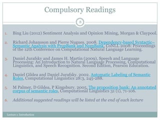 Compulsory Readings
8

1.

Bing Liu (2012) Sentiment Analysis and Opinion Mining, Morgan & Claypool.

2.

Richard Johansson and Pierre Nugues. 2008. Dependency-based Syntactic–
Semantic Analysis with PropBank and NomBank, CoNLL 2008: Proceedings
of the 12th Conference on Computational Natural Language Learning.

3.

Daniel Jurafsky and James H. Martin (2009), Speech and Language
Processing: An Introduction to Natural Language Processing, Computational
Linguistics, and Speech Recognition. Second Edition, Pearson Education.

4.

Daniel Gildea and Daniel Jurafsky. 2002. Automatic Labeling of Semantic
Roles, Computational Linguistics 28:3, 245-288.

5.

M Palmer, D Gildea, P Kingsbury. 2005. The proposition bank: An annotated
corpus of semantic roles, Computational Linguistics 31 (1), 71-106.

6.

Additional suggested readings will be listed at the end of each lecture

Lecture 1: Introduction

 