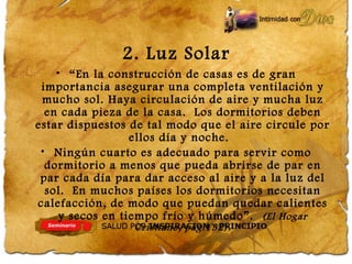2. Luz Solar
• “En la construcción de casas es de gran
importancia asegurar una completa ventilación y
mucho sol. Haya circulación de aire y mucha luz
en cada pieza de la casa. Los dormitorios deben
estar dispuestos de tal modo que el aire circule por
ellos día y noche.
• Ningún cuarto es adecuado para servir como
dormitorio a menos que pueda abrirse de par en
par cada día para dar acceso al aire y a la luz del
sol. En muchos países los dormitorios necesitan
calefacción, de modo que puedan quedar calientes
y secos en tiempo frío y húmedo”. (El Hogar
Cristiano, pág.132).
 