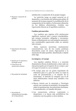 36 
MANUAL DE SALUD REPRODUCTIVA EN LA ADOLESCENCIA 
satisfacción o aceptación de la propia imagen. 
La nutrición juega un papel esencial en el 
desarrollo y crecimiento del adolescente-púber. El 
aumento de la masa corporal, la modificación de la 
composición de los tejidos y la frecuente alteración 
en los hábitos alimentarios, tendrán una 
repercusión directa en el equilibrio nutritivo. 
Cambios psicosociales 
Los cambios que registra el/la adolescente 
significan rupturas más o menos considerables, 
que aunque normales, obligadas y necesarias, 
tienen evidentemente un coste psíquico personal y 
una considerable repercusión sobre su entorno 
más cercano. 
Estas rupturas movilizan sentimientos 
característicos, uno de los cuales podemos 
describirlo como de duelo, lógicamente a la 
sensación de haber perdido, abandonado o dejado 
atrás algo. 
La imagen y el cuerpo 
Los rápidos cambios físicos y a menudo 
disarmónicos llevan al adolescente a estar cada vez 
más preocupado por el aspecto de su cuerpo y por 
si lo que le ocurre es o no es normal. 
• El cuerpo pasa ser un punto importante de 
referencia para sí y para los otros; es como la 
carta de presentación y el soporte de la 
autoestima. A menudo lo compara con el de 
otros adolescentes, siendo muy sensible a los 
defectos. 
• Mayor interés por la anatomía y fisiología 
sexual; son comunes la ansiedad y las preguntas 
sobre la menstruación, las poluciones nocturnas, 
la masturbación y el tamaño del pene. 
• Las sensaciones eróticas comienzan a 
despertarse y se hacen más prohibitivos los 
contactos con los padres u otros adultos. 
• Rupturas, sensación de 
pérdida 
• Importancia del propio 
cuerpo 
• Interés por la anatomía y 
fisiología sexual 
• Consciencia de 
sensaciones eróticas 
• Necesidad de intimidad 
• Necesidad de 
independencia/nostalgia 
de la dependencia 
 