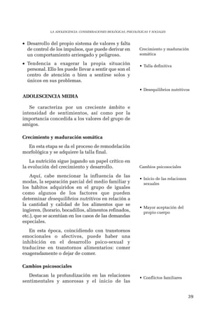 39 
LA ADOLESCENCIA: CONSIDERACIONES BIOLÓGICAS, PSICOLÓGICAS Y SOCIALES 
• Desarrollo del propio sistema de valores y falta 
de control de los impulsos, que puede derivar en 
un comportamiento arriesgado y peligroso. 
• Tendencia a exagerar la propia situación 
personal. Ello les puede llevar a sentir que son el 
centro de atención o bien a sentirse solos y 
únicos en sus problemas. 
ADOLESCENCIA MEDIA 
Se caracteriza por un creciente ámbito e 
intensidad de sentimientos, así como por la 
importancia concedida a los valores del grupo de 
amigos. 
Crecimiento y maduración somática 
En esta etapa se da el proceso de remodelación 
morfológica y se adquiere la talla final. 
La nutrición sigue jugando un papel crítico en 
la evolución del crecimiento y desarrollo. 
Aquí, cabe mencionar la influencia de las 
modas, la separación parcial del medio familiar y 
los hábitos adquiridos en el grupo de iguales 
como algunos de los factores que pueden 
determinar desequilibrios nutritivos en relación a 
la cantidad y calidad de los alimentos que se 
ingieren, (horario, bocadillos, alimentos refinados, 
etc.), que se acentúan en los casos de las demandas 
especiales. 
En esta época, coincidiendo con transtornos 
emocionales o afectivos, puede haber una 
inhibición en el desarrollo psico-sexual y 
traducirse en transtornos alimentarios: comer 
exageradamente o dejar de comer. 
Cambios psicosociales 
Destacan la profundización en las relaciones 
sentimentales y amorosas y el inicio de las 
Crecimiento y maduración 
somática 
• Talla definitiva 
• Desequilibrios nutritivos 
Cambios psicosociales 
• Inicio de las relaciones 
sexuales 
• Mayor aceptación del 
propio cuerpo 
• Conflictos familiares 
 