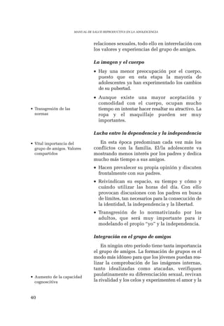 40 
MANUAL DE SALUD REPRODUCTIVA EN LA ADOLESCENCIA 
relaciones sexuales, todo ello en interrelación con 
los valores y experiencias del grupo de amigos. 
La imagen y el cuerpo 
• Hay una menor preocupación por el cuerpo, 
puesto que en esta etapa la mayoría de 
adolescentes ya han experimentado los cambios 
de su pubertad. 
• Aunque existe una mayor aceptación y 
comodidad con el cuerpo, ocupan mucho 
tiempo en intentar hacer resaltar su atractivo. La 
ropa y el maquillaje pueden ser muy 
importantes. 
Lucha entre la dependencia y la independencia 
En esta época predominan cada vez más los 
conflictos con la familia. El/la adolescente va 
mostrando menos interés por los padres y dedica 
mucho más tiempo a sus amigos. 
• Hacen prevalecer su propia opinión y discuten 
frontalmente con sus padres. 
• Reivindican su espacio, su tiempo y cómo y 
cuándo utilizar las horas del día. Con ello 
provocan discusiones con los padres en busca 
de límites, tan necesarios para la consecución de 
la identidad, la independencia y la libertad. 
• Transgresión de lo normativizado por los 
adultos, que será muy importante para ir 
modelando el propio “yo” y la independencia. 
Integración en el grupo de amigos 
En ningún otro período tiene tanta importancia 
el grupo de amigos. La formación de grupos es el 
modo más idóneo para que los jóvenes puedan rea-lizar 
la comprobación de las imágenes internas, 
tanto idealizadas como atacadas, verifiquen 
paulatinamente su diferenciación sexual, revivan 
la rivalidad y los celos y experimenten el amor y la 
• Transgresión de las 
normas 
• Vital importancia del 
grupo de amigos. Valores 
compartidos 
• Aumento de la capacidad 
cognoscitiva 
 