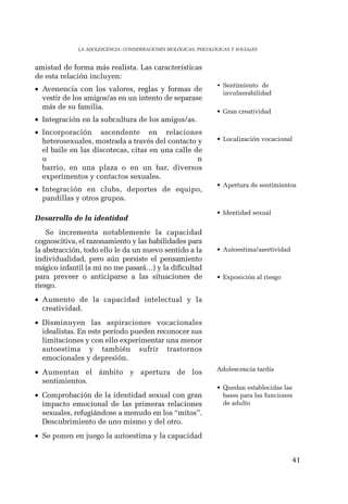 41 
LA ADOLESCENCIA: CONSIDERACIONES BIOLÓGICAS, PSICOLÓGICAS Y SOCIALES 
amistad de forma más realista. Las características 
de esta relación incluyen: 
• Avenencia con los valores, reglas y formas de 
vestir de los amigos/as en un intento de separase 
más de su familia. 
• Integración en la subcultura de los amigos/as. 
• Incorporación ascendente en relaciones 
heterosexuales, mostrada a través del contacto y 
el baile en las discotecas, citas en una calle de 
u n 
barrio, en una plaza o en un bar, diversos 
experimentos y contactos sexuales. 
• Integración en clubs, deportes de equipo, 
pandillas y otros grupos. 
Desarrollo de la identidad 
Se incrementa notablemente la capacidad 
cognoscitiva, el razonamiento y las habilidades para 
la abstracción, todo ello le da un nuevo sentido a la 
individualidad, pero aún persiste el pensamiento 
mágico infantil (a mi no me pasará…) y la dificultad 
para preveer o anticiparse a las situaciones de 
riesgo. 
• Aumento de la capacidad intelectual y la 
creatividad. 
• Disminuyen las aspiraciones vocacionales 
idealistas. En este período pueden reconocer sus 
limitaciones y con ello experimentar una menor 
autoestima y también sufrir trastornos 
emocionales y depresión. 
• Aumentan el ámbito y apertura de los 
sentimientos. 
• Comprobación de la identidad sexual con gran 
impacto emocional de las primeras relaciones 
sexuales, refugiándose a menudo en los “mitos”. 
Descubrimiento de uno mismo y del otro. 
• Se ponen en juego la autoestima y la capacidad 
• Sentimiento de 
invulnerabilidad 
• Gran creatividad 
• Localización vocacional 
• Apertura de sentimientos 
• Identidad sexual 
• Autoestima/asertividad 
• Exposición al riesgo 
Adolescencia tardía 
• Quedan establecidas las 
bases para las funciones 
de adulto 
 