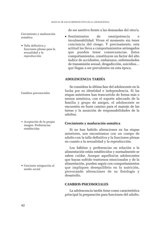 42 
MANUAL DE SALUD REPRODUCTIVA EN LA ADOLESCENCIA 
de ser asertivo frente a las demandas del otro/a. 
• Sentimientos de omnipotencia e 
invulnerabilidad. Viven el momento sin tener 
conciencia del riesgo. Y precisamente, esta 
actitud les lleva a comportamientos arriesgados 
que pueden tener consecuencias. Estos 
comportamientos, constituyen un factor del alto 
índice de accidentes, embarazos, enfermedades 
de transmisión sexual, drogadicción, suicidios… 
que llegan a ser prevalentes en esta época. 
ADOLESCENCIA TARDÍA 
Se considera la última fase del adolescente en la 
lucha por su identidad e independencia. Si las 
etapas anteriores han trancurrido de forma más o 
menos armónica, con el soporte adecuado de la 
familia y grupo de amigos, el adolescente se 
encuentra en buen camino para el manejo de las 
tareas y la asunción de responsabilidades de la 
adultez. 
Crecimiento y maduración somática 
Si no han habido alteraciones en las etapas 
anteriores, nos encontramos con un cuerpo de 
adulto con la talla definitiva y la funciones plenas 
en cuanto a la sexualidad y la reproducción. 
Los hábitos y preferencias en relación a la 
alimentación están establecidos y normalmente se 
saben cuidar. Aunque aquellos/as adolescentes 
que hayan sufrido trastornos emocionales y de la 
alimentación, pueden seguir con comportamientos 
que impliquen desequilibrio en la nutrición, 
provocando alteraciones de su fisiología y 
desarrollo. 
CAMBIOS PSICOSOCIALES 
La adolescencia tardía tiene como característica 
principal la preparación para funciones del adulto, 
Crecimiento y maduración 
somática 
• Talla definitiva y 
funciones plenas para la 
sexualidad y la 
reproducción 
Cambios psicosociales 
• Aceptación de la propia 
imagen. Preferencias 
establecidas 
• Creciente integración al 
medio social 
 