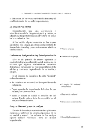 43 
LA ADOLESCENCIA: CONSIDERACIONES BIOLÓGICAS, PSICOLÓGICAS Y SOCIALES 
la definición de su vocación de forma realista y el 
establecimiento de los valores personales. 
La imagen y el cuerpo 
Normalmente hay una aceptación e 
identificación de la imagen corporal y tienen ya 
adquiridas las preferencias en el vestir y en cómo 
hacerla más atractiva. 
Si ha habido alguna anomalía en las etapas 
anteriores, esta imagen puede aún ser percibida de 
forma distorsionada y provocar trastornos afectivos 
y relacionales. 
Lucha entre la dependencia y la independencia 
Este es un período de menor agitación y 
creciente integración al medio social, aunque no es 
extraño que algunos adolescentes muestren 
dificultades para asumir las responsabilidades de la 
adultez y continuen dependiendo de su familia y 
amigos. 
Si el proceso de desarrollo ha sido “normal” 
el/la adolescente: 
• Se convierte en una entidad independiente de 
su familia. 
• Puede apreciar la importancia del valor de sus 
padres y de otros adultos. 
• Busca y acepta de nuevo el consejo de los 
padres. Puede valorar todo lo aprendido en el 
proceso de crecimiento. 
Integración en el grupo de amigos 
En esta última etapa se sienten más a gusto con 
sus propios valores y su identidad personal en su 
rol social y sexual. Los valores de los amigos 
siguen siendo referentes pero de menor 
importancia. 
• Valores propios 
• Formación de pareja 
• El propio “Yo” está casi 
conformado 
• Conciencia racional 
• Relaciones no narcisistas 
• Capacidad para preveer 
 