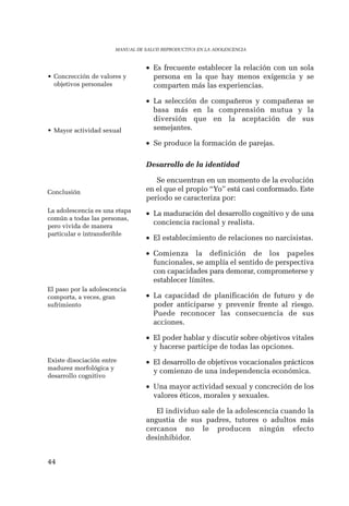 44 
MANUAL DE SALUD REPRODUCTIVA EN LA ADOLESCENCIA 
• Es frecuente establecer la relación con un sola 
persona en la que hay menos exigencia y se 
comparten más las experiencias. 
• La selección de compañeros y compañeras se 
basa más en la comprensión mutua y la 
diversión que en la aceptación de sus 
semejantes. 
• Se produce la formación de parejas. 
Desarrollo de la identidad 
Se encuentran en un momento de la evolución 
en el que el propio “Yo” está casi conformado. Este 
periodo se caracteriza por: 
• La maduración del desarrollo cognitivo y de una 
conciencia racional y realista. 
• El establecimiento de relaciones no narcisistas. 
• Comienza la definición de los papeles 
funcionales, se amplía el sentido de perspectiva 
con capacidades para demorar, comprometerse y 
establecer límites. 
• La capacidad de planificación de futuro y de 
poder anticiparse y prevenir frente al riesgo. 
Puede reconocer las consecuencia de sus 
acciones. 
• El poder hablar y discutir sobre objetivos vitales 
y hacerse partícipe de todas las opciones. 
• El desarrollo de objetivos vocacionales prácticos 
y comienzo de una independencia económica. 
• Una mayor actividad sexual y concreción de los 
valores éticos, morales y sexuales. 
El individuo sale de la adolescencia cuando la 
angustia de sus padres, tutores o adultos más 
cercanos no le producen ningún efecto 
desinhibidor. 
• Concrección de valores y 
objetivos personales 
• Mayor actividad sexual 
Conclusión 
La adolescencia es una etapa 
común a todas las personas, 
pero vivida de manera 
particular e intransferible 
El paso por la adolescencia 
comporta, a veces, gran 
sufrimiento 
Existe disociación entre 
madurez morfológica y 
desarrollo cognitivo 
 