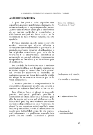 45 
LA ADOLESCENCIA: CONSIDERACIONES BIOLÓGICAS, PSICOLÓGICAS Y SOCIALES 
A MODO DE CONCLUSIÓN 
Y para dar paso a otros capítulos más 
específicos, podemos manifestar que la mayoria de 
adolescentes siguen el esquema general expuesto. 
Aunque cada individuo pasará por la adolescencia 
de un manera particular e intransferible y 
dificilmente encajará de forma exacta en la 
descripción de fases y tareas expuestas en este 
apartado. 
De todas maneras, en este pasaje o por este 
camino, sabemos que algunos niños/as y 
adolescentes lo tienen más sencillo que otros/as. A 
menudo observamos como las identificaciones o 
las originales actuaciones para salir de la 
confusión y la ambivalencia, comportan al 
adolescente un gran sufrimiento y consecuencias 
que pueden ser frenadoras y no un estímulo para 
el crecimiento. 
Por otro lado, la disociación entre la madurez 
morfológica-fisiológica y el desarrollo cognitivo les 
enfrenta a riesgos no reconocidos. Por lo general, 
los jóvenes no reconocen la necesidad de 
protegerse porque no tienen integrada la noción 
del riesgo. Es un concepto abstracto que no lo 
viven como propio. 
A menudo perciben el comportamiento de 
exposición al riesgo como un reto o una solución y 
no como un problema. Confunden actuar con ser. 
Para situarse frente al riesgo es necesario 
preveer, anticiparse, pudiendo percibir y 
discriminar las situaciones y estar motivado para 
ello. La propia estructura del adolescente se lo 
hace difícil, pero hay otras variables que tienen 
que ver con la posibilidad de tener “conciencia de 
riesgo”, la más importante sería el equilibrio psico-afectivo 
y emocional y como ha transcurrido el 
pasaje hacia la identidad sexual. En este sentido, 
un/a adolescente con problemas psico-afectivos 
puede sentirse atraído fácilmente a probar 
Se da poca o ninguna 
“conciencia de riesgo” 
Adolescentes en la consulta 
• La escucha es importante 
• El acceso debe ser fácil 
• Garantizar la 
confidencialidad 
 