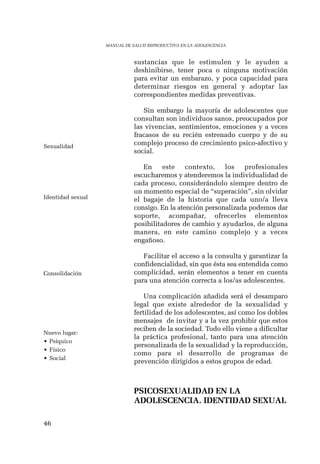 46 
MANUAL DE SALUD REPRODUCTIVA EN LA ADOLESCENCIA 
sustancias que le estimulen y le ayuden a 
deshinibirse, tener poca o ninguna motivación 
para evitar un embarazo, y poca capacidad para 
determinar riesgos en general y adoptar las 
correspondientes medidas preventivas. 
Sin embargo la mayoría de adolescentes que 
consultan son individuos sanos, preocupados por 
las vivencias, sentimientos, emociones y a veces 
fracasos de su recién estrenado cuerpo y de su 
complejo proceso de crecimiento psico-afectivo y 
social. 
En este contexto, los profesionales 
escucharemos y atenderemos la individualidad de 
cada proceso, considerándolo siempre dentro de 
un momento especial de “superación”, sin olvidar 
el bagaje de la historia que cada uno/a lleva 
consigo. En la atención personalizada podemos dar 
soporte, acompañar, ofrecerles elementos 
posibilitadores de cambio y ayudarlos, de alguna 
manera, en este camino complejo y a veces 
engañoso. 
Facilitar el acceso a la consulta y garantizar la 
confidencialidad, sin que ésta sea entendida como 
complicidad, serán elementos a tener en cuenta 
para una atención correcta a los/as adolescentes. 
Una complicación añadida será el desamparo 
legal que existe alrededor de la sexualidad y 
fertilidad de los adolescentes, así como los dobles 
mensajes de invitar y a la vez prohibir que estos 
reciben de la sociedad. Todo ello viene a dificultar 
la práctica profesional, tanto para una atención 
personalizada de la sexualidad y la reproducción, 
como para el desarrollo de programas de 
prevención dirigidos a estos grupos de edad. 
PSICOSEXUALIDAD EN LA 
ADOLESCENCIA. IDENTIDAD SEXUAL 
Sexualidad 
Identidad sexual 
Consolidación 
Nuevo lugar: 
• Psíquico 
• Físico 
• Social 
 