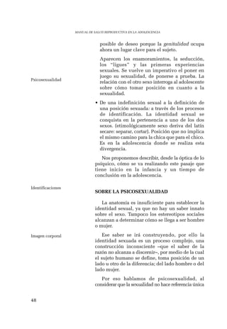 48 
MANUAL DE SALUD REPRODUCTIVA EN LA ADOLESCENCIA 
posible de deseo porque la genitalidad ocupa 
ahora un lugar clave para el sujeto. 
Aparecen los enamoramientos, la seducción, 
los “ligues” y las primeras experiencias 
sexuales. Se vuelve un imperativo el poner en 
juego su sexualidad, de ponerse a prueba. La 
relación con el otro sexo interroga al adolescente 
sobre cómo tomar posición en cuanto a la 
sexualidad. 
• De una indefinición sexual a la definición de 
una posición sexuada: a través de los procesos 
de identificación. La identidad sexual se 
conquista en la pertenencia a uno de los dos 
sexos. (etimológicamente sexo deriva del latín 
secare: separar, cortar). Posición que no implica 
el mismo camino para la chica que para el chico. 
Es en la adolescencia donde se realiza esta 
divergencia. 
Nos proponemos describir, desde la óptica de lo 
psíquico, cómo se va realizando este pasaje que 
tiene inicio en la infancia y un tiempo de 
conclusión en la adolescencia. 
SOBRE LA PSICOSEXUALIDAD 
La anatomía es insuficiente para establecer la 
identidad sexual, ya que no hay un saber innato 
sobre el sexo. Tampoco los estereotipos sociales 
alcanzan a determinar cómo se llega a ser hombre 
o mujer. 
Ese saber se irá construyendo, por ello la 
identidad sexuada es un proceso complejo, una 
construcción inconsciente –que el saber de la 
razón no alcanza a discernir–, por medio de la cual 
el sujeto humano se define, toma posición de un 
lado u otro de la diferencia; del lado hombre o del 
lado mujer. 
Por eso hablamos de psicosexualidad, al 
considerar que la sexualidad no hace referencia única 
Psicosexualidad 
Identificaciones 
Imagen corporal 
 