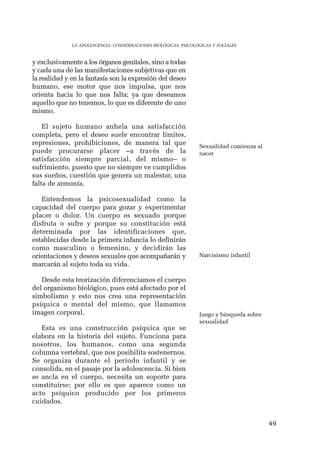 49 
LA ADOLESCENCIA: CONSIDERACIONES BIOLÓGICAS, PSICOLÓGICAS Y SOCIALES 
y exclusivamente a los órganos genitales, sino a todas 
y cada una de las manifestaciones subjetivas que en 
la realidad y en la fantasía son la expresión del deseo 
humano, ese motor que nos impulsa, que nos 
orienta hacia lo que nos falta; ya que deseamos 
aquello que no tenemos, lo que es diferente de uno 
mismo. 
El sujeto humano anhela una satisfacción 
completa, pero el deseo suele encontrar límites, 
represiones, prohibiciones, de manera tal que 
puede procurarse placer –a través de la 
satisfacción siempre parcial, del mismo– o 
sufrimiento, puesto que no siempre ve cumplidos 
sus sueños, cuestión que genera un malestar, una 
falta de armonía. 
Entendemos la psicosexualidad como la 
capacidad del cuerpo para gozar y experimentar 
placer o dolor. Un cuerpo es sexuado porque 
disfruta o sufre y porque su constitución está 
determinada por las identificaciones que, 
establecidas desde la primera infancia lo definirán 
como masculino o femenino, y decidirán las 
orientaciones y deseos sexuales que acompañarán y 
marcarán al sujeto toda su vida. 
Desde esta teorización diferenciamos el cuerpo 
del organismo biológico, pues está afectado por el 
simbolismo y esto nos crea una representación 
psíquica o mental del mismo, que llamamos 
imagen corporal. 
Esta es una construcción psíquica que se 
elabora en la historia del sujeto. Funciona para 
nosotros, los humanos, como una segunda 
columna vertebral, que nos posibilita sostenernos. 
Se organiza durante el período infantil y se 
consolida, en el pasaje por la adolescencia. Si bien 
se ancla en el cuerpo, necesita un soporte para 
constituirse; por ello es que aparece como un 
acto psíquico producido por los primeros 
cuidados. 
Sexualidad comienza al 
nacer 
Narcisismo infantil 
Juego y búsqueda sobre 
sexualidad 
 