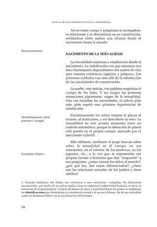 Reconocimiento 
Desdoblamiento entre 
persona e imagen 
Complejo edípico 
50 
MANUAL DE SALUD REPRODUCTIVA EN LA ADOLESCENCIA 
Así es como cuerpo y psiquismo se acompañan, 
se relacionan y se determinan en su constitución, 
soldándose entre ambos una alianza desde el 
nacimiento hasta la muerte. 
NACIMIENTO DE LA SEXUALIDAD 
La sexualidad comienza a establecerse desde el 
nacimiento. La indefensión con que nacemos nos 
hace fuertemente dependientes del sostén de otro 
para nuestra existencia orgánica y psíquica. Los 
primeros cuidados van más allá de la satisfacción 
de las necesidades de conservación. 
La madre, con caricias, con palabras erogeiniza el 
cuerpo de los hijos. Y así surgen las primeras 
sensaciones placenteras, origen de la sexualidad. 
Una vez resueltas las necesidades, el niño/a pide 
más, pide repetir esas primeras experiencias de 
satisfacción. 
Paulatinamente los niños sienten el placer al 
tocarse, al acariciarse, y así descubren su sexo. La 
sexualidad en este primer momento tiene un 
carácter autoerótico, porque la obtención de placer 
está puesta en el propio cuerpo, marcado por el 
narcisismo infantil. 
Más adelante, mediante el juego buscan saber 
sobre la sexualidad en el cuerpo, en sus 
semejantes, en el interior de los muñecos, en los 
juguetes, etc.; a la vez que se representan sus 
propias teorías o fantasías que dan “respuesta” a 
sus preguntas: ¿cómo vienen los niños al mundo?; 
¿por qué hay dos sexos diferenciados?; ¿cómo 
son las relaciones sexuales de los padres y otros 
adultos? 
1. Cuando hablamos del Edipo nos referimos a una estructura –compleja, de dimensión 
inconsciente– por medio de la cual se explica cómo se organiza la subjetividad humana, es decir, la 
estructura de la personalidad. A través de deseos de amor y hostilidad hacia los padres se establecen 
las identificaciones que determinan su orientación sexual y el acceso al deseo. Ha de ser entendido 
como un fenómeno básico en la socialización del humano. 
 