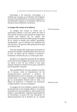 51 
LA ADOLESCENCIA: CONSIDERACIONES BIOLÓGICAS, PSICOLÓGICAS Y SOCIALES 
Interrogan a los mayores, investigan, y a 
medida que avanzan en el dominio del lenguaje, 
aumenta la posibilidad de encontrar respuestas y 
de elaborarlas. Calman su curiosidad y desvían sus 
intereses hacia diferentes cuestiones. 
La imagen del cuerpo en la infancia 
La imagen del cuerpo se funda con el 
narcisismo infantil. A los seis meses de vida el 
niño puede reconocer como propia la imagen de sí 
cuando está delante de un espejo. Ese 
reconocimiento lo llena de júbilo porque la imagen 
de su cuerpo le brinda una unidad –grandiosa, 
omnipotente– que le anticipa una madurez que 
aún no tiene y le aparece como promesa de lo que 
en el futuro será. 
Con esta imagen del cuerpo gana autonomía en 
función de soportes identificatorios provistos por 
el otro –la madre que lo sostiene y reconoce–. 
Comienza a tenerse de pie y a contar para otros. 
El niño/a va a organizar el mundo de los objetos 
en función de esta imagen del cuerpo que varía de 
un sujeto a otro, de una cultura a otra, pero 
siempre designa los límites de la piel y articula el 
funcionamiento corporal. 
Esta posibilidad de verse por primera vez fuera 
de sí mismo, sella su dependencia de las 
representaciones exteriores y produce un 
desdoblamiento entre su persona y su imagen, su 
subjetividad y su cuerpo: dualidad o duplicidad 
que lo acompañará durante toda su vida y no 
dejará de propiciar o interferir las relaciones 
consigo mismo y con sus semejantes. 
La imagen de sí se reelabora cuando el niño/a 
es introducido en el complejo edípico1. La entrada 
del padre en la escena psíquica –como pareja de la 
madre y como diferente– organiza la percepción de 
la diversidad, al precio de una decepción: el 
desmoronamiento de la fantasía de un mundo 
Presencia paterna 
Identificaciones 
 