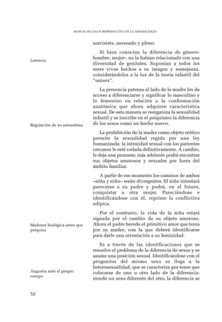 52 
MANUAL DE SALUD REPRODUCTIVA EN LA ADOLESCENCIA 
narcisista, asexuado y pleno. 
Si bien conocían la diferencia de género-hombre, 
mujer-, no la habían relacionado con una 
diversidad de genitales. Suponían a todos los 
seres vivos hechos a su imagen y semejanza, 
considerándolos a la luz de la teoría infantil del 
“unisex”. 
La presencia paterna al lado de la madre les da 
acceso a diferenciarse y significar lo masculino y 
lo femenino en relación a la conformación 
anatómica que ahora adquiere característica 
sexual. De esta manera se reorganiza la sexualidad 
infantil y se inscribe en el psiquismo la diferencia 
de los sexos como un hecho nuevo. 
La prohibición de la madre como objeto erótico 
permite la sexualidad regida por una ley 
humanizada: la intimidad sexual con los parientes 
cercanos le está vedada definitivamente. A cambio, 
le deja una promesa: más adelante podrá encontrar 
sus objetos amorosos y sexuales por fuera del 
ámbito familiar. 
A partir de ese momento los caminos de ambos 
–niña y niño– serán divergentes. El niño intentará 
parecerse a su padre y podrá, en el futuro, 
conquistar a otra mujer. Pareciéndose e 
identificándose con él, reprime la conflictiva 
edípica. 
Por el contrario, la vida de la niña estará 
signada por el cambio de su objeto amoroso. 
Ahora el padre hereda el primitivo amor que tenía 
por su madre, con la que deberá identificarse 
para darle una orientación a su feminidad. 
Es a través de las identificaciones que se 
resuelve el problema de la diferencia de sexos y se 
asume una posición sexual. Identificándose con el 
progenitor del mismo sexo se llega a la 
heterosexualidad, que se caracteriza por tener que 
colocarse de uno u otro lado de la diferencia: 
siendo un sexo diferente del otro, la diferencia se 
Latencia 
Regulación de su autoestima 
Madurez biológica antes que 
psíquica 
Angustia ante el propio 
cuerpo 
 