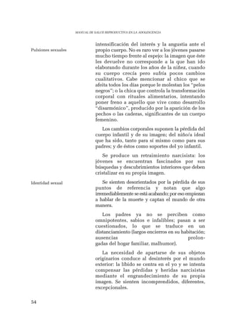 54 
MANUAL DE SALUD REPRODUCTIVA EN LA ADOLESCENCIA 
intensificación del interés y la angustia ante el 
propio cuerpo. No es raro ver a los jóvenes pasarse 
mucho tiempo frente al espejo: la imagen que éste 
les devuelve no corresponde a la que han ido 
elaborando durante los años de la niñez, cuando 
su cuerpo crecía pero sufría pocos cambios 
cualitativos. Cabe mencionar al chico que se 
afeita todos los días porque le molestan los “pelos 
negros”; o la chica que controla la transformación 
corporal con rituales alimentarios, intentando 
poner freno a aquello que vive como desarrollo 
“disarmónico”, producido por la aparición de los 
pechos o las caderas, significantes de un cuerpo 
femenino. 
Los cambios corporales suponen la pérdida del 
cuerpo infantil y de su imagen; del niño/a ideal 
que ha sido, tanto para sí mismo como para sus 
padres; y de éstos como soportes del yo infantil. 
Se produce un retraimiento narcisista: los 
jóvenes se encuentran fascinados por sus 
búsquedas y descubrimientos interiores que deben 
cristalizar en su propia imagen. 
Se sienten desorientados por la pérdida de sus 
puntos de referencia y notan que algo 
irremediablemente se está acabando; por eso empiezan 
a hablar de la muerte y captan el mundo de otra 
manera. 
Los padres ya no se perciben como 
omnipotentes, sabios e infalibles; pasan a ser 
cuestionados, lo que se traduce en un 
distanciamiento (largos encierros en su habitación; 
ausencias prolon-gadas 
del hogar familiar, malhumor). 
La necesidad de apartarse de sus objetos 
originarios conduce al desinterés por el mundo 
exterior: la líbido se centra en el yo y se intenta 
compensar las pérdidas y heridas narcisistas 
mediante el engrandecimiento de su propia 
imagen. Se sienten incomprendidos, diferentes, 
excepcionales. 
Pulsiones sexuales 
Identidad sexual 
 