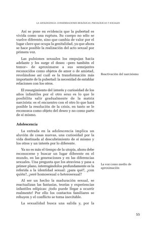 55 
LA ADOLESCENCIA: CONSIDERACIONES BIOLÓGICAS, PSICOLÓGICAS Y SOCIALES 
Así se pone en evidencia que la pubertad es 
vivida como una ruptura. Su cuerpo no sólo se 
vuelve diferente, sino que cambia de valor por el 
lugar clave que ocupa la genitalidad, ya que ahora 
se hace posible la realización del acto sexual por 
primera vez. 
Las pulsiones sexuales los empujan hacia 
adelante y les surge el deseo –pero también el 
temor– de aproximarse a sus semejantes 
reconocidos como objetos de amor o de amistad, 
revelándose así cuál es la transformación más 
importante de la pubertad: la necesidad de entablar 
relaciones con los otros. 
El resurgimiento del interés y curiosidad de los 
años infantiles por el otro sexo es lo que le 
posibilita salir gradualmente de la matriz 
narcisista: es el encuentro con el otro lo que hará 
posible la resolución de la crisis, en tanto se le 
reconozca como objeto del deseo y no como parte 
de sí mismo. 
Adolescencia 
La entrada en la adolescencia implica un 
aluvión de cosas nuevas, una curiosidad por la 
vida destinada al descubrimiento de sí mismo y 
los otros y un interés por lo diferente. 
Ya no es más el tiempo de la utopía, ahora debe 
reconocerse y buscar un lugar diferente en el 
mundo, en las generaciones y en las diferencias 
sexuales. Una pregunta que los atraviesa y pasa a 
primer plano, interrogándolos profundamente es la 
referida a la identidad sexual: ¿para qué?, ¿con 
quién?, ¿seré homosexual o heterosexual? 
Al ser un hecho la maduración sexual, se 
reactualizan las fantasías, teorías y experiencias 
infantiles edípicas: ¡todo puede llegar a ocurrir 
realmente! Por ello los contactos familiares se 
rehuyen y el conflicto se torna inevitable. 
La sexualidad busca una salida y, por la 
Reactivación del narcisismo 
La voz como medio de 
aproximación 
 