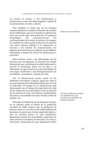 29 
LA ADOLESCENCIA: CONSIDERACIONES BIOLÓGICAS, PSICOLÓGICAS Y SOCIALES 
en cuanto al cuerpo, a los sentimientos y 
sensaciones o como una etapa original y capital de 
la metamorfosis de niño a adulto. 
Pero también es cierto que en los tiempos 
actuales asistimos a cambios acelerados de muchas 
de las tradiciones, que en el mundo occidental han 
sido una ayuda para esta transición. El progreso 
tecnológico, las comunicaciones, las 
multinacionales de la moda, la música y la imagen, 
los cambios de valores provocados por el contacto 
con otras culturas debidos a la migración, el 
turismo y los medios de comunicación, son 
algunos de los factores que influyen en los hábitos, 
costumbres y formas de vida de la adolescencia y 
juventud. 
Estos hechos, junto a las dificultades de los 
jóvenes para incorporarse al mercado de trabajo 
determinan que, socialmente la edad adolescente y 
juvenil se prolongue hasta los 25 años, y se 
difuminen en gran manera las peculiaridades de 
esta etapa, tendiendo a una homogeneización de 
sus hábitos, costumbres y formas de vida. 
Así, la adolescencia puede variar en las 
diferentes sociedades y épocas, igual que varia el 
reconocimiento de la identidad adulta que se le da 
al individuo. El tiempo de la adolescencia está 
relacionado con el tiempo de expectativa de vida 
de los sujetos de un comunidad y varía en función 
de los niveles de vida, económicos, posibilidades 
educativas, necesidades de mano de obra o falta de 
empleo, etc. 
El Fondo de Población de las Naciones Unidas, 
en su informe sobre el estado de la población 
mundial de 1998, destaca que la población de 
jóvenes entre 15 y 24 años es de 1.050 millones de 
personas, la mayor que se haya registrado jamás, y 
que en muchos países se está ampliando. 
Igualmente apunta las necesidades especiales de 
estos jóvenes en materia de atención a la salud y 
educación, destacando la muy importante esfera 
Influencia sociocultural 
1/6 de la población mundial 
son adolescentes, que 
necesitan ser atendidos de 
manera específica 
 